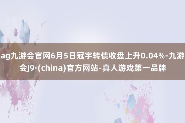 ag九游会官网6月5日冠宇转债收盘上升0.04%-九游会J9·(china)官方网站-真人游戏第一品牌