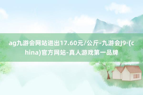 ag九游会网站进出17.60元/公斤-九游会J9·(china)官方网站-真人游戏第一品牌