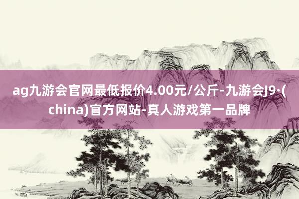 ag九游会官网最低报价4.00元/公斤-九游会J9·(china)官方网站-真人游戏第一品牌