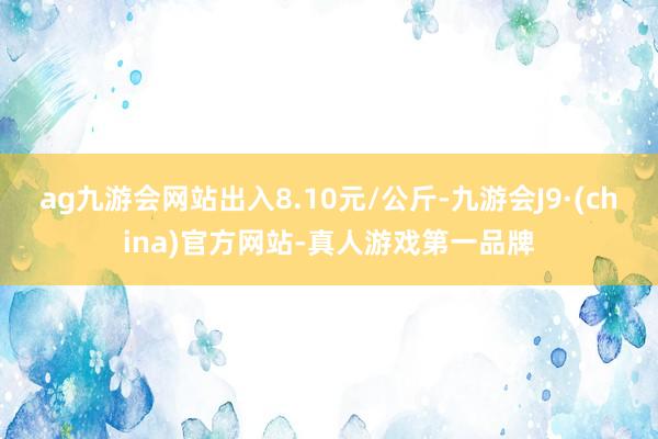 ag九游会网站出入8.10元/公斤-九游会J9·(china)官方网站-真人游戏第一品牌