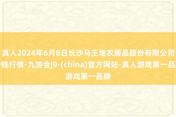 真人2024年6月8日长沙马王堆农居品股份有限公司价钱行情-九游会J9·(china)官方网站-真人游戏第一品牌