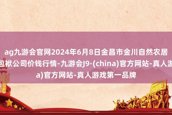 ag九游会官网2024年6月8日金昌市金川自然农居品发展有限包袱公司价钱行情-九游会J9·(china)官方网站-真人游戏第一品牌