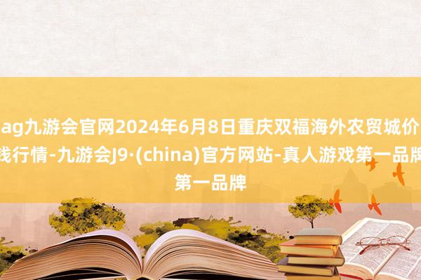 ag九游会官网2024年6月8日重庆双福海外农贸城价钱行情-九游会J9·(china)官方网站-真人游戏第一品牌