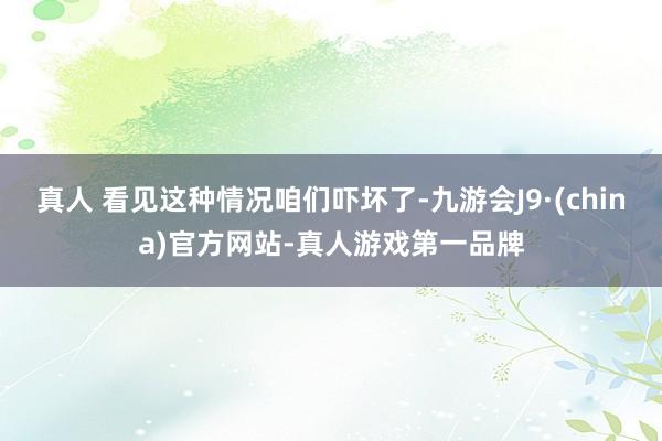 真人 看见这种情况咱们吓坏了-九游会J9·(china)官方网站-真人游戏第一品牌