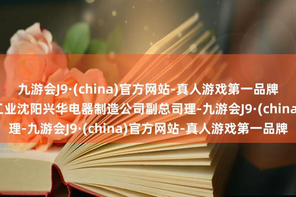 九游会J9·(china)官方网站-真人游戏第一品牌ag九游会官方历任中航工业沈阳兴华电器制造公司副总司理-九游会J9·(china)官方网站-真人游戏第一品牌