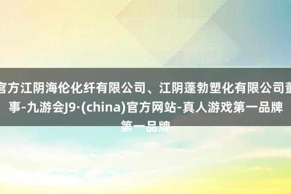 官方江阴海伦化纤有限公司、江阴蓬勃塑化有限公司董事-九游会J9·(china)官方网站-真人游戏第一品牌