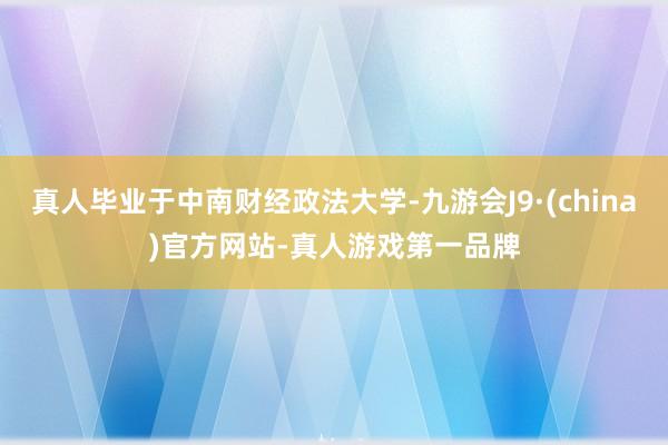 真人毕业于中南财经政法大学-九游会J9·(china)官方网站-真人游戏第一品牌