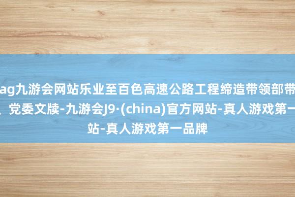 ag九游会网站乐业至百色高速公路工程缔造带领部带领长、党委文牍-九游会J9·(china)官方网站-真人游戏第一品牌