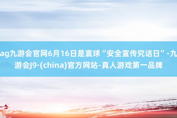 ag九游会官网6月16日是寰球“安全宣传究诘日”-九游会J9·(china)官方网站-真人游戏第一品牌