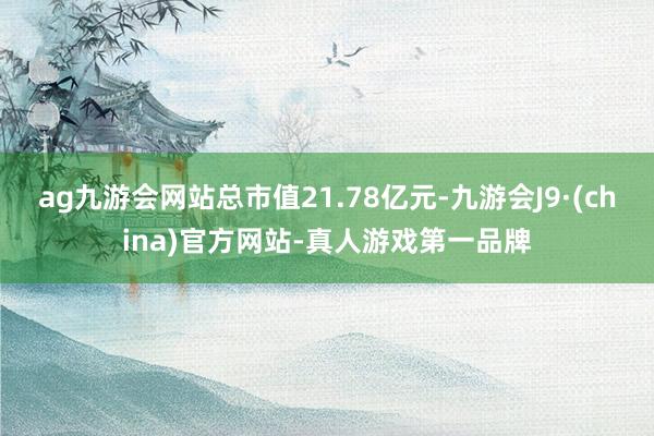 ag九游会网站总市值21.78亿元-九游会J9·(china)官方网站-真人游戏第一品牌