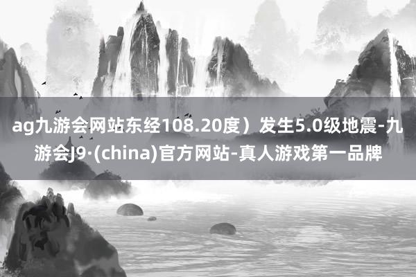 ag九游会网站东经108.20度）发生5.0级地震-九游会J9·(china)官方网站-真人游戏第一品牌