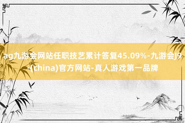 ag九游会网站任职技艺累计答复45.09%-九游会J9·(china)官方网站-真人游戏第一品牌