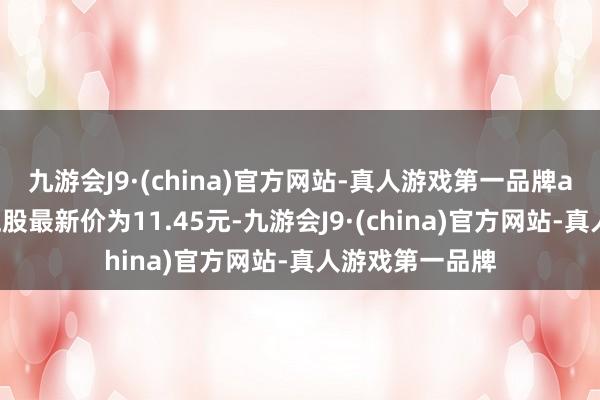 九游会J9·(china)官方网站-真人游戏第一品牌ag九游会官方正股最新价为11.45元-九游会J9·(china)官方网站-真人游戏第一品牌