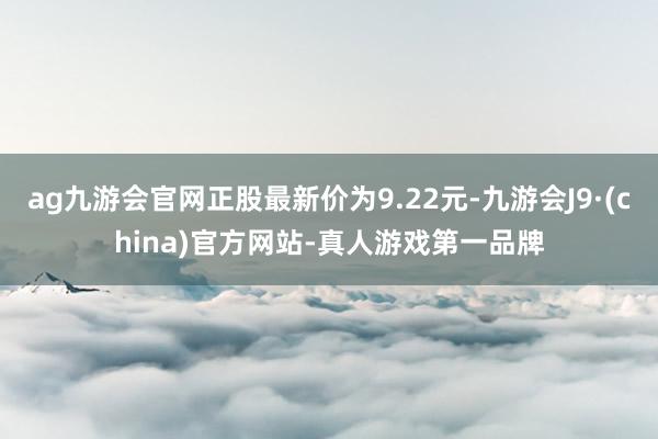 ag九游会官网正股最新价为9.22元-九游会J9·(china)官方网站-真人游戏第一品牌