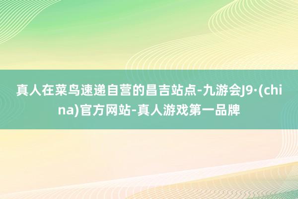 真人在菜鸟速递自营的昌吉站点-九游会J9·(china)官方网站-真人游戏第一品牌