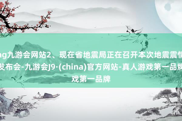 ag九游会网站2、现在省地震局正在召开本次地震震情发布会-九游会J9·(china)官方网站-真人游戏第一品牌