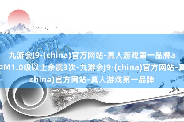 九游会J9·(china)官方网站-真人游戏第一品牌ag九游会官方其中M1.0级以上余震3次-九游会J9·(china)官方网站-真人游戏第一品牌