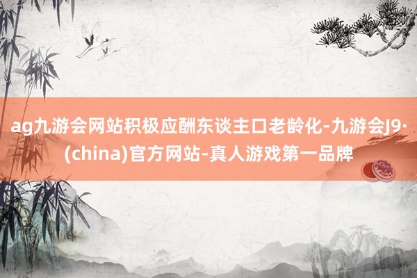 ag九游会网站积极应酬东谈主口老龄化-九游会J9·(china)官方网站-真人游戏第一品牌