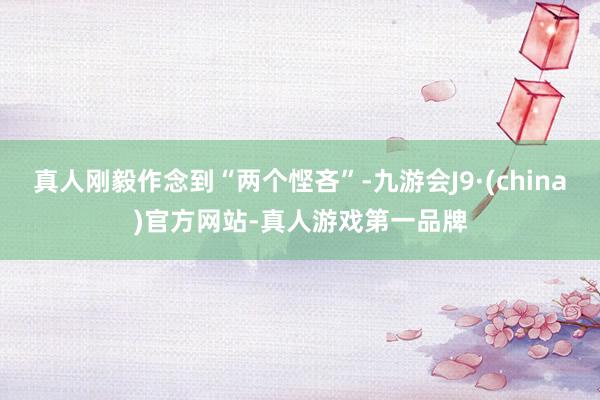 真人刚毅作念到“两个悭吝”-九游会J9·(china)官方网站-真人游戏第一品牌