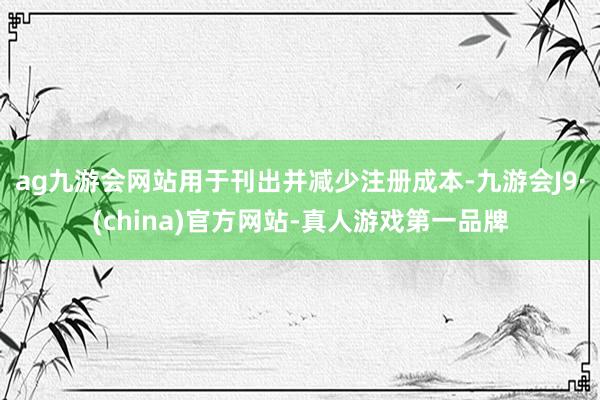 ag九游会网站用于刊出并减少注册成本-九游会J9·(china)官方网站-真人游戏第一品牌