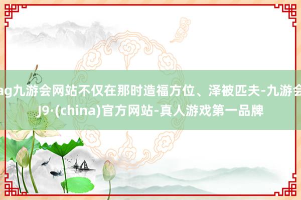 ag九游会网站不仅在那时造福方位、泽被匹夫-九游会J9·(china)官方网站-真人游戏第一品牌