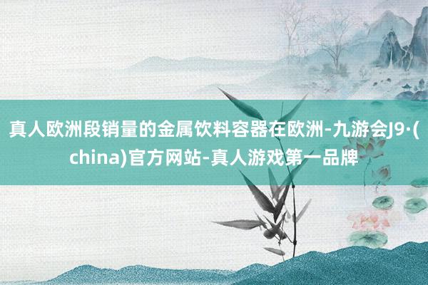 真人欧洲段销量的金属饮料容器在欧洲-九游会J9·(china)官方网站-真人游戏第一品牌