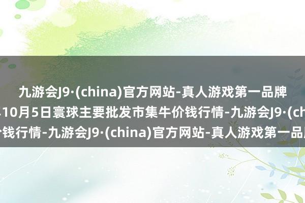 九游会J9·(china)官方网站-真人游戏第一品牌ag九游会官方2024年10月5日寰球主要批发市集牛价钱行情-九游会J9·(china)官方网站-真人游戏第一品牌