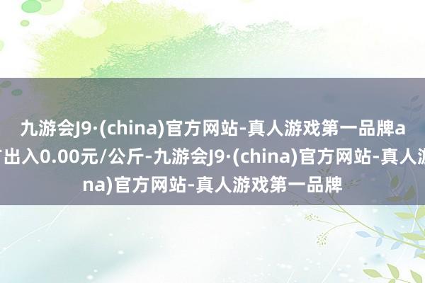 九游会J9·(china)官方网站-真人游戏第一品牌ag九游会官方出入0.00元/公斤-九游会J9·(china)官方网站-真人游戏第一品牌