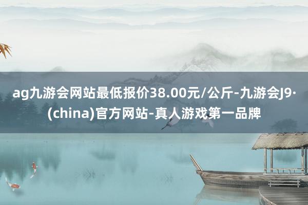 ag九游会网站最低报价38.00元/公斤-九游会J9·(china)官方网站-真人游戏第一品牌