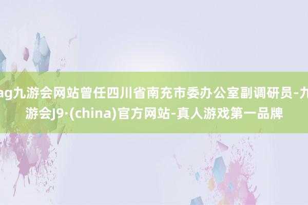 ag九游会网站曾任四川省南充市委办公室副调研员-九游会J9·(china)官方网站-真人游戏第一品牌