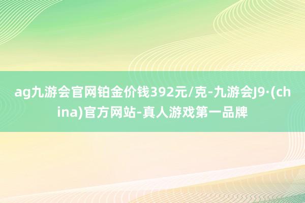 ag九游会官网铂金价钱392元/克-九游会J9·(china)官方网站-真人游戏第一品牌