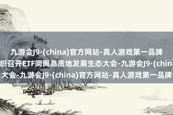 九游会J9·(china)官方网站-真人游戏第一品牌ag九游会官方深交所组织召开ETF阛阓高质地发展生态大会-九游会J9·(china)官方网站-真人游戏第一品牌