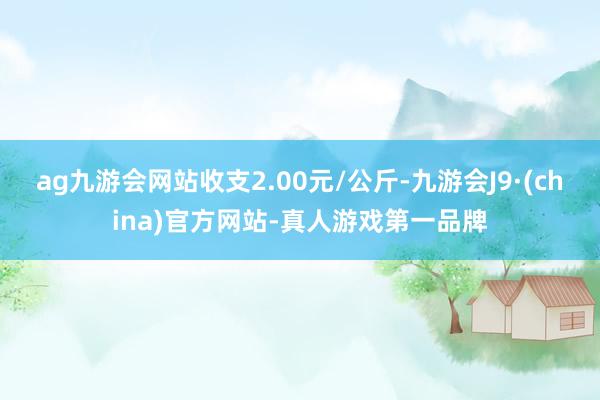 ag九游会网站收支2.00元/公斤-九游会J9·(china)官方网站-真人游戏第一品牌