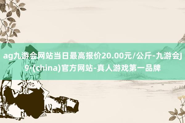 ag九游会网站当日最高报价20.00元/公斤-九游会J9·(china)官方网站-真人游戏第一品牌