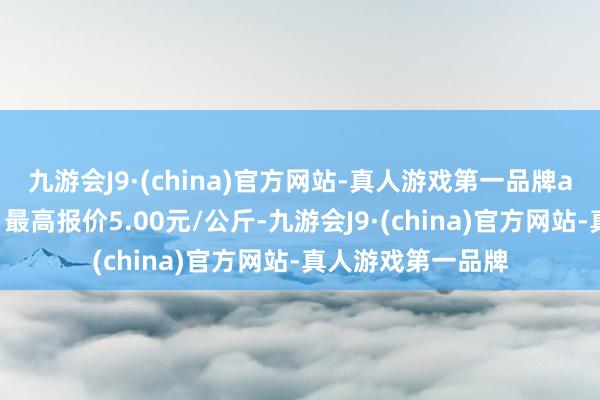 九游会J9·(china)官方网站-真人游戏第一品牌ag九游会官方当日最高报价5.00元/公斤-九游会J9·(china)官方网站-真人游戏第一品牌