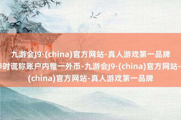 九游会J9·(china)官方网站-真人游戏第一品牌ag九游会官方交涉时谎称账户内惟一外币-九游会J9·(china)官方网站-真人游戏第一品牌