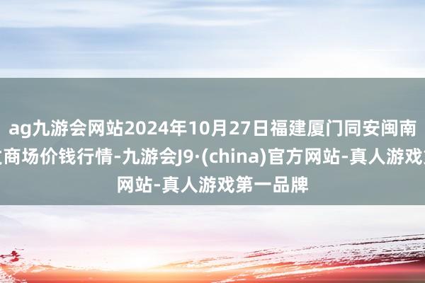 ag九游会网站2024年10月27日福建厦门同安闽南果蔬批发商场价钱行情-九游会J9·(china)官方网站-真人游戏第一品牌