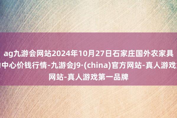 ag九游会网站2024年10月27日石家庄国外农家具批发走动中心价钱行情-九游会J9·(china)官方网站-真人游戏第一品牌