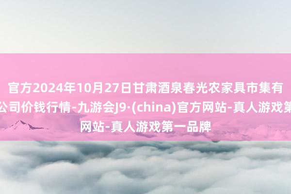 官方2024年10月27日甘肃酒泉春光农家具市集有限遭殃公司价钱行情-九游会J9·(china)官方网站-真人游戏第一品牌