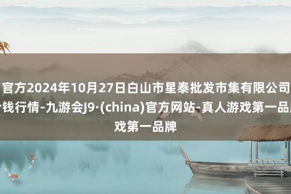 官方2024年10月27日白山市星泰批发市集有限公司价钱行情-九游会J9·(china)官方网站-真人游戏第一品牌