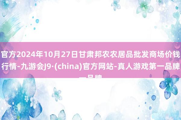 官方2024年10月27日甘肃邦农农居品批发商场价钱行情-九游会J9·(china)官方网站-真人游戏第一品牌