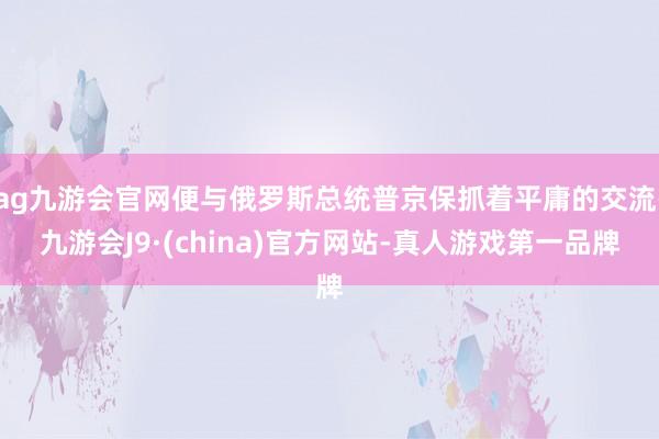 ag九游会官网便与俄罗斯总统普京保抓着平庸的交流-九游会J9·(china)官方网站-真人游戏第一品牌