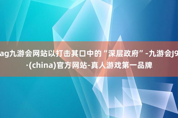 ag九游会网站以打击其口中的“深层政府”-九游会J9·(china)官方网站-真人游戏第一品牌