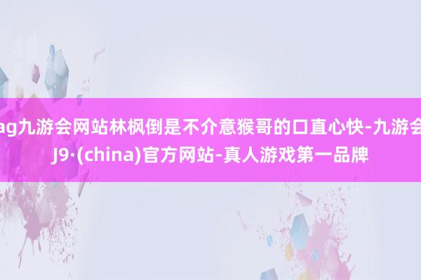 ag九游会网站林枫倒是不介意猴哥的口直心快-九游会J9·(china)官方网站-真人游戏第一品牌