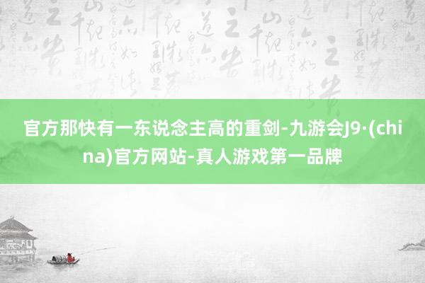 官方那快有一东说念主高的重剑-九游会J9·(china)官方网站-真人游戏第一品牌