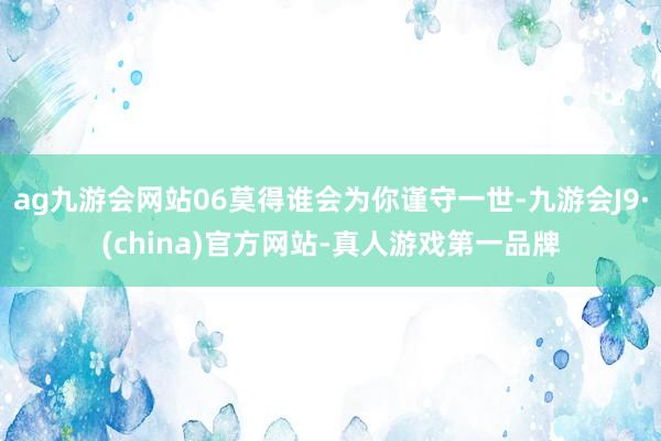 ag九游会网站06莫得谁会为你谨守一世-九游会J9·(china)官方网站-真人游戏第一品牌