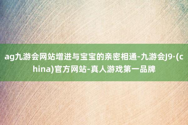 ag九游会网站增进与宝宝的亲密相通-九游会J9·(china)官方网站-真人游戏第一品牌