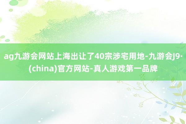 ag九游会网站上海出让了40宗涉宅用地-九游会J9·(china)官方网站-真人游戏第一品牌