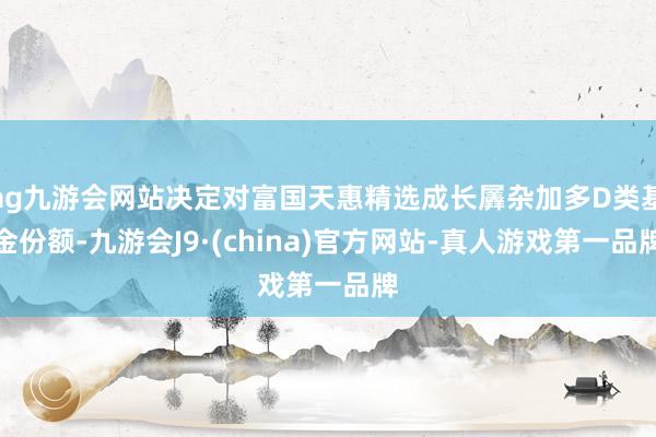 ag九游会网站决定对富国天惠精选成长羼杂加多D类基金份额-九游会J9·(china)官方网站-真人游戏第一品牌