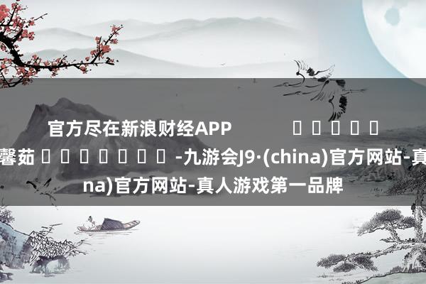 官方尽在新浪财经APP            						连累剪辑：王馨茹 							-九游会J9·(china)官方网站-真人游戏第一品牌